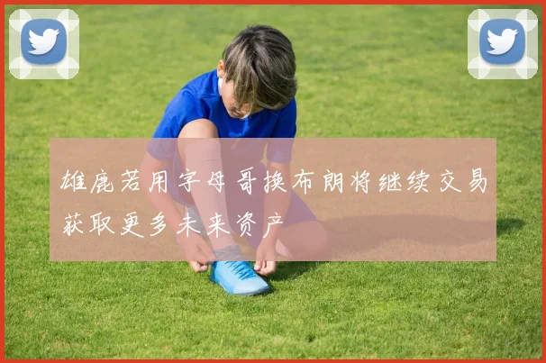 雄鹿若用字母哥换布朗将继续交易获取更多未来资产