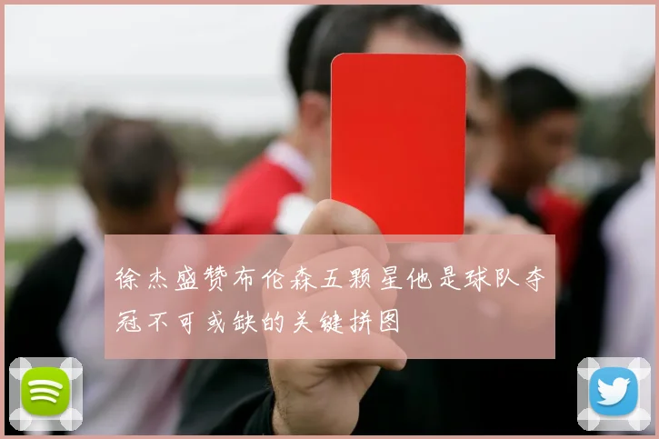 徐杰盛赞布伦森五颗星他是球队夺冠不可或缺的关键拼图