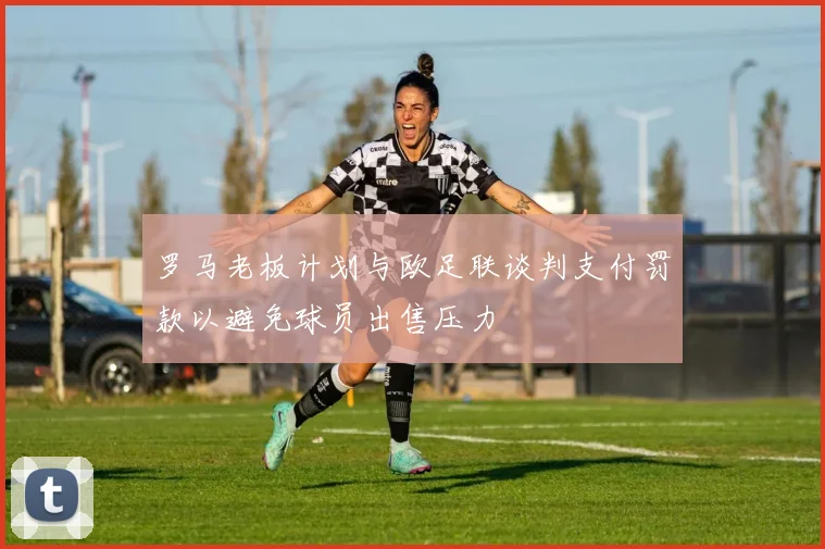 罗马老板计划与欧足联谈判支付罚款以避免球员出售压力