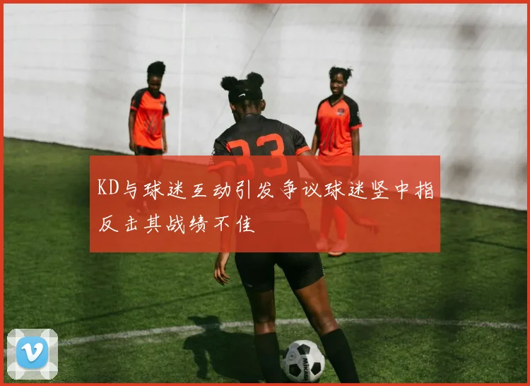 KD与球迷互动引发争议球迷竖中指反击其战绩不佳