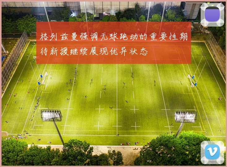 格列兹曼强调无球跑动的重要性期待新援继续展现优异状态