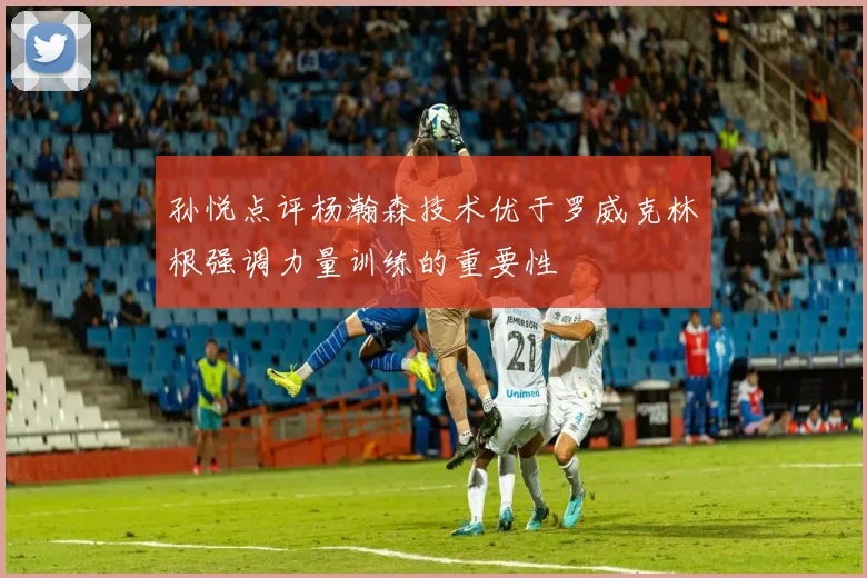 孙悦点评杨瀚森技术优于罗威克林根强调力量训练的重要性