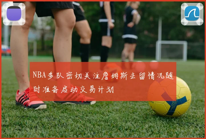 NBA多队密切关注詹姆斯去留情况随时准备启动交易计划
