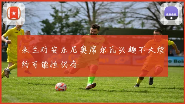 米兰对安东尼奥席尔瓦兴趣不大续约可能性仍存