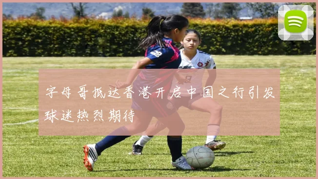 字母哥抵达香港开启中国之行引发球迷热烈期待