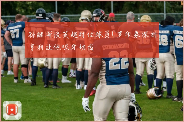 孙继海谈英超对位球员C罗印象深刻亨利让他咬牙切齿