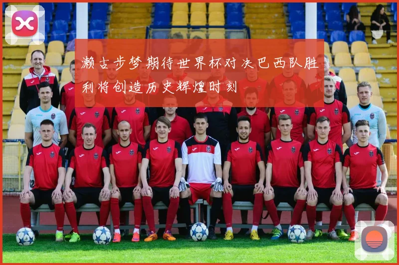 濑古步梦期待世界杯对决巴西队胜利将创造历史辉煌时刻