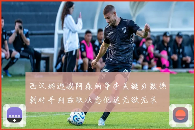 西汉姆迎战阿森纳争夺关键分数热刺对手利兹联状态低迷无欲无求