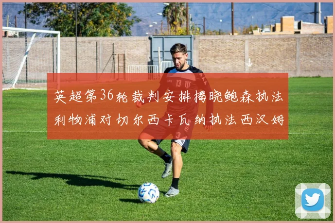 英超第36轮裁判安排揭晓鲍森执法利物浦对切尔西卡瓦纳执法西汉姆对阿森纳