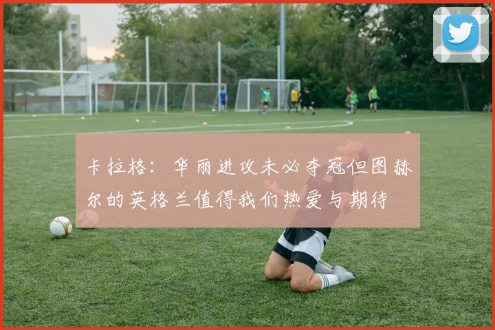卡拉格：华丽进攻未必夺冠但图赫尔的英格兰值得我们热爱与期待