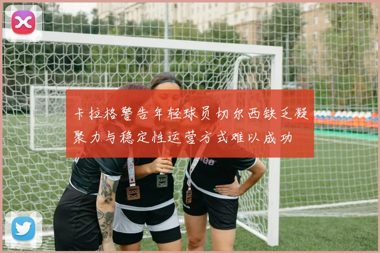 卡拉格警告年轻球员切尔西缺乏凝聚力与稳定性运营方式难以成功