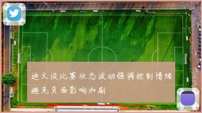迪文谈比赛状态波动强调控制情绪避免负面影响加剧