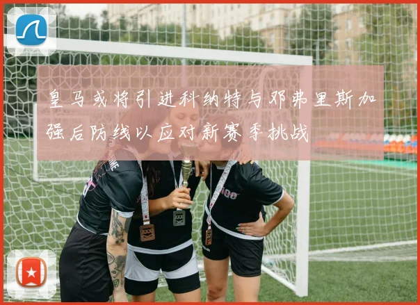 皇马或将引进科纳特与邓弗里斯加强后防线以应对新赛季挑战