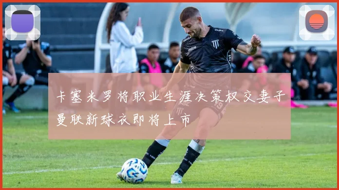 卡塞米罗将职业生涯决策权交妻子曼联新球衣即将上市