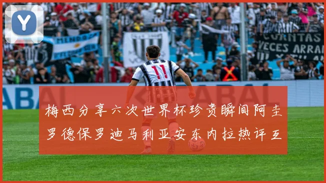 梅西分享六次世界杯珍贵瞬间阿圭罗德保罗迪马利亚安东内拉热评互动