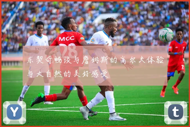 东契奇畅谈与詹姆斯的高尔夫体验与大自然的美好感受