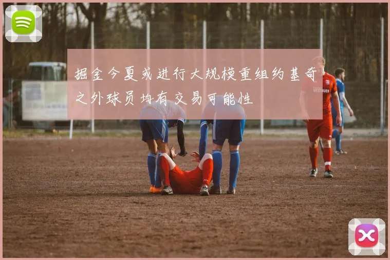 掘金今夏或进行大规模重组约基奇之外球员均有交易可能性
