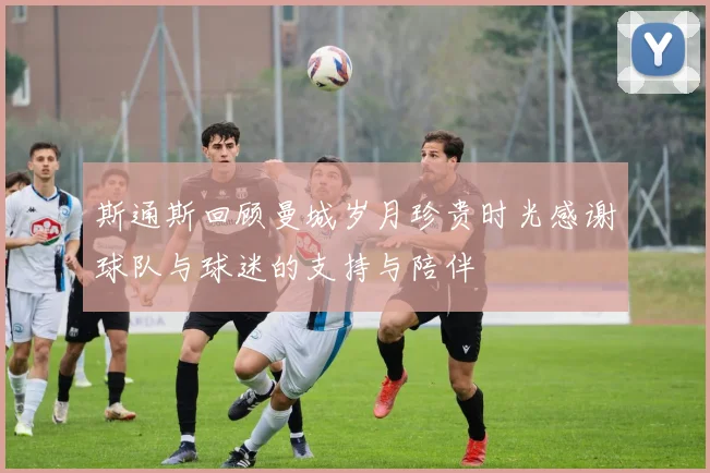 斯通斯回顾曼城岁月珍贵时光感谢球队与球迷的支持与陪伴
