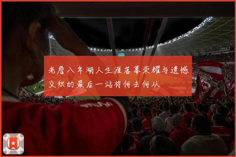 老詹八年湖人生涯落幕荣耀与遗憾交织的最后一站将何去何从