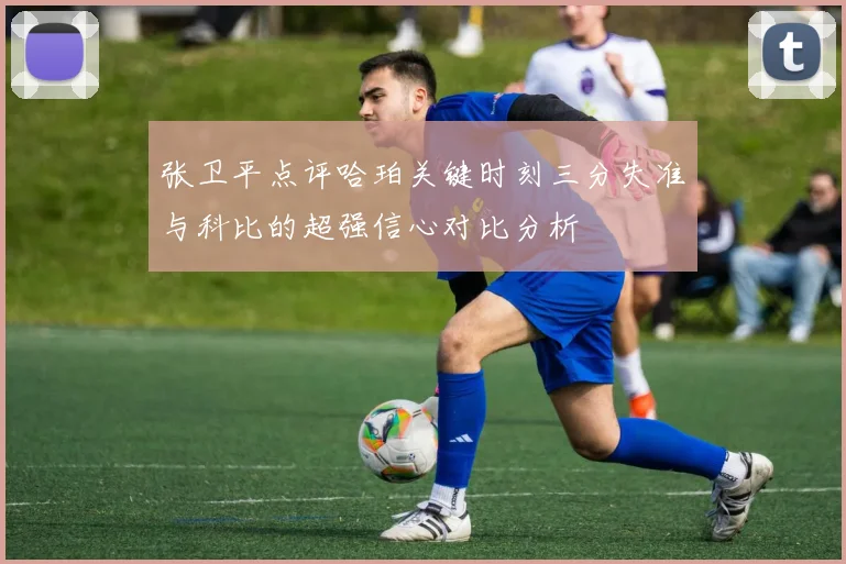 张卫平点评哈珀关键时刻三分失准与科比的超强信心对比分析