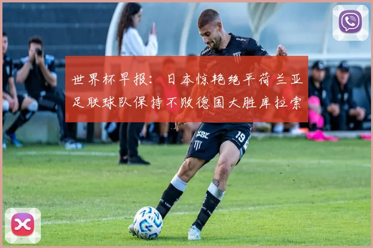 世界杯早报：日本惊艳绝平荷兰亚足联球队保持不败德国大胜库拉索