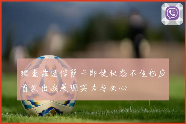 理查兹坚信萨卡即使状态不佳也应首发出战展现实力与决心
