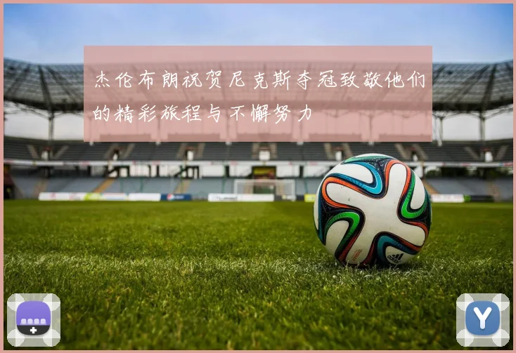 杰伦布朗祝贺尼克斯夺冠致敬他们的精彩旅程与不懈努力