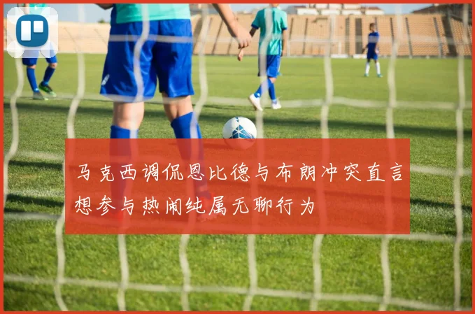 马克西调侃恩比德与布朗冲突直言想参与热闹纯属无聊行为