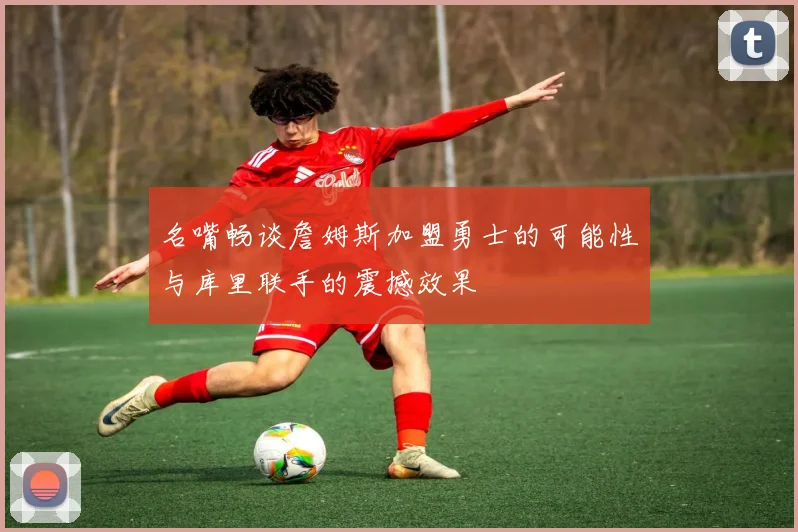 名嘴畅谈詹姆斯加盟勇士的可能性与库里联手的震撼效果