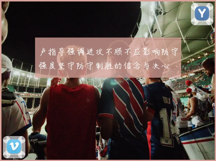 卢指导强调进攻不顺不应影响防守强度坚守防守制胜的信念与决心